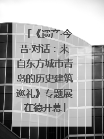 《遗产·今昔·对话：来自东方城市青岛的历史建筑巡礼》专题展在德开幕
