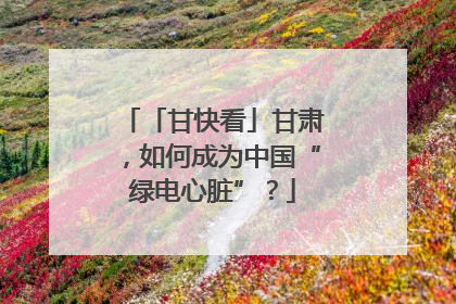 「甘快看」甘肃，如何成为中国“绿电心脏”？