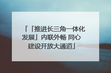 「推进长三角一体化发展」内联外畅 同心建设开放大通道