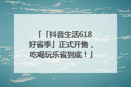「抖音生活618好省季」正式开售，吃喝玩乐省到底！