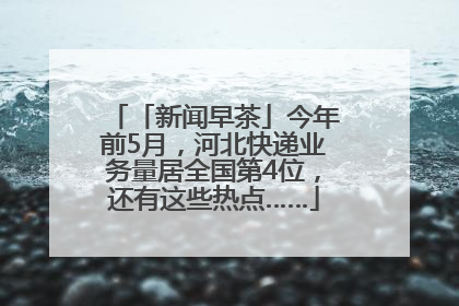 「新闻早茶」今年前5月，河北快递业务量居全国第4位，还有这些热点……