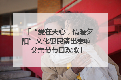 “爱在天心，情暖夕阳”文化惠民演出奏响父亲节节日欢歌