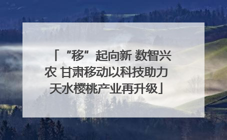 “移”起向新 数智兴农 甘肃移动以科技助力天水樱桃产业再升级