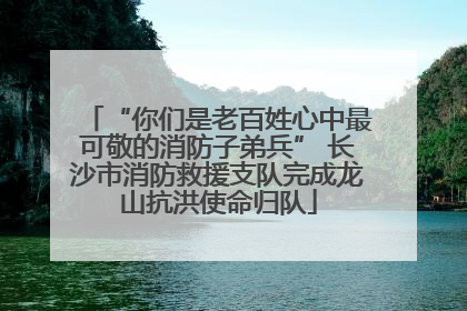 “你们是老百姓心中最可敬的消防子弟兵” 长沙市消防救援支队完成龙山抗洪使命归队
