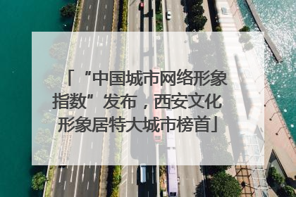“中国城市网络形象指数”发布，西安文化形象居特大城市榜首