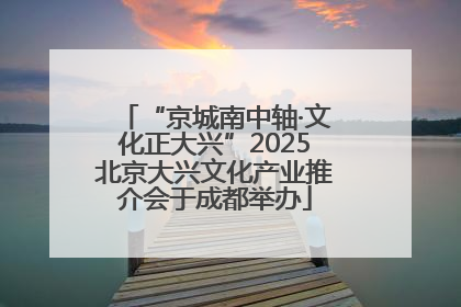 “京城南中轴·文化正大兴”2025北京大兴文化产业推介会于成都举办