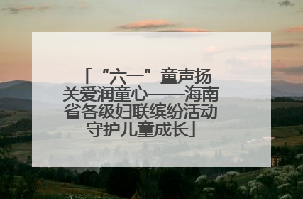 “六一”童声扬 关爱润童心——海南省各级妇联缤纷活动守护儿童成长