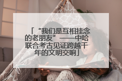 “我们是互相挂念的老朋友”——中哈联合考古见证跨越千年的文明交响