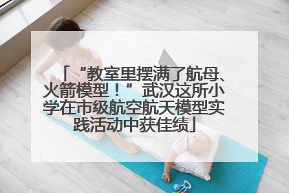 “教室里摆满了航母、火箭模型！”武汉这所小学在市级航空航天模型实践活动中获佳绩