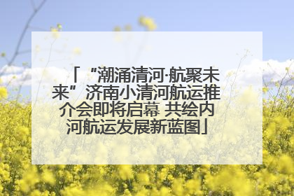 “潮涌清河·航聚未来”济南小清河航运推介会即将启幕 共绘内河航运发展新蓝图