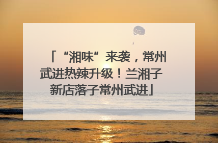 “湘味”来袭，常州武进热辣升级！兰湘子新店落子常州武进