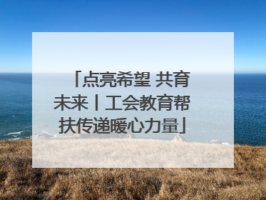 点亮希望 共育未来丨工会教育帮扶传递暖心力量