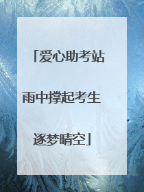 爱心助考站雨中撑起考生逐梦晴空