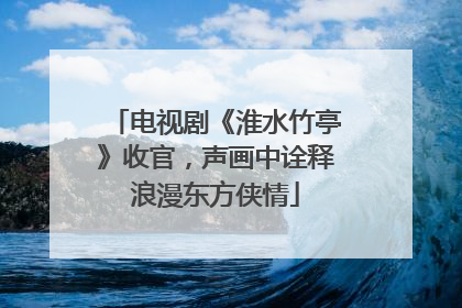 电视剧《淮水竹亭》收官，声画中诠释浪漫东方侠情