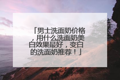 男士洗面奶价格，用什么洗面奶美白效果最好，变白的洗面奶推荐！