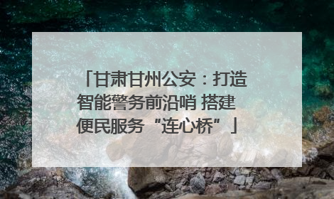 甘肃甘州公安：打造智能警务前沿哨 搭建便民服务“连心桥”