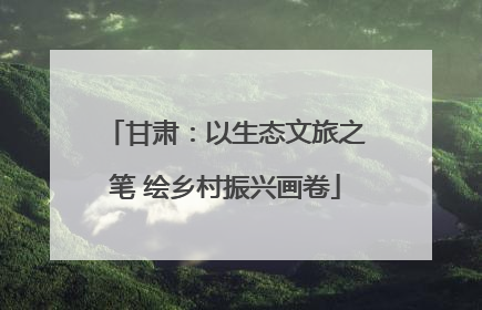 甘肃：以生态文旅之笔 绘乡村振兴画卷