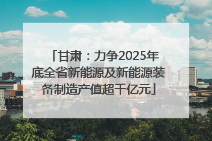 甘肃：力争2025年底全省新能源及新能源装备制造产值超千亿元