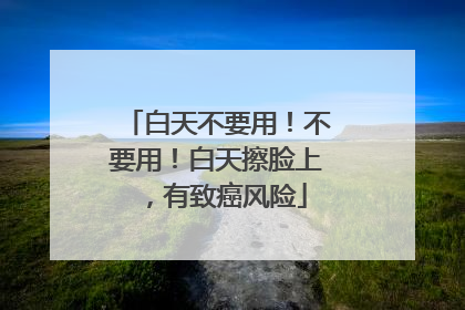 白天不要用！不要用！白天擦脸上，有致癌风险