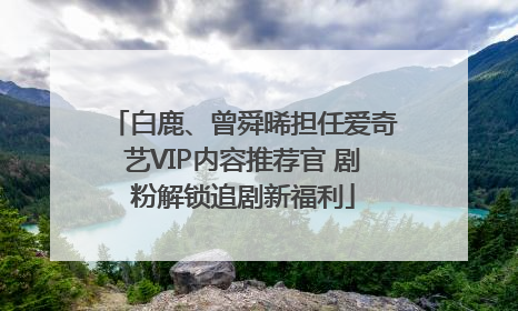 白鹿、曾舜晞担任爱奇艺VIP内容推荐官 剧粉解锁追剧新福利