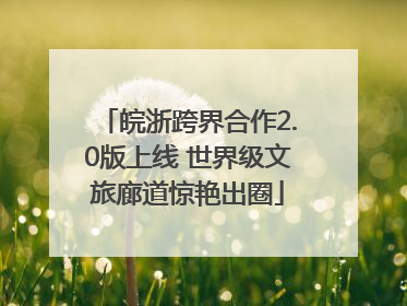 皖浙跨界合作2.0版上线 世界级文旅廊道惊艳出圈