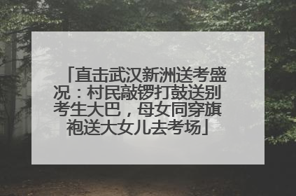 直击武汉新洲送考盛况：村民敲锣打鼓送别考生大巴，母女同穿旗袍送大女儿去考场