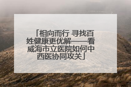 相向而行 寻找百姓健康更优解——看威海市立医院如何中西医协同攻关
