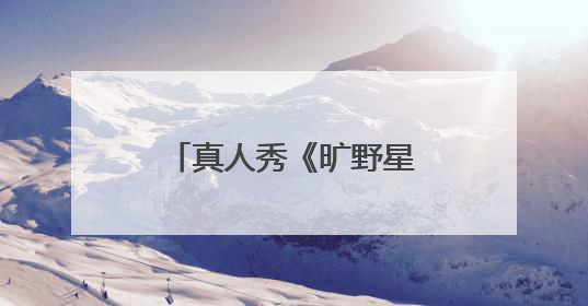 真人秀《旷野星球》开播，魏大勋王安宇组“旷野搭子”探索自然