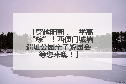 穿越明朝，一举高“粽”！西便门城墙遗址公园亲子游园会等您来嗨！