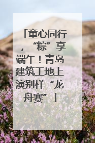 童心同行，“粽”享端午！青岛建筑工地上演别样“龙舟赛”