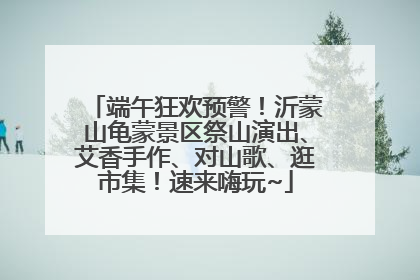 端午狂欢预警！沂蒙山龟蒙景区祭山演出、艾香手作、对山歌、逛市集！速来嗨玩~