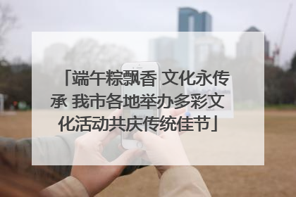 端午粽飘香 文化永传承 我市各地举办多彩文化活动共庆传统佳节