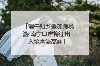 端午归乡叠加跨境游 南宁口岸将迎出入境客流高峰