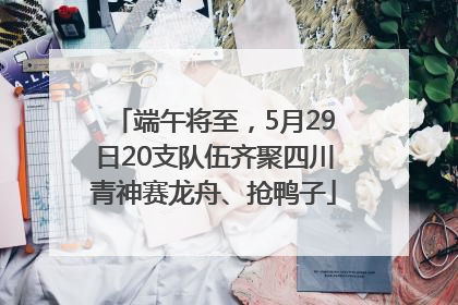 端午将至，5月29日20支队伍齐聚四川青神赛龙舟、抢鸭子