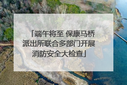 端午将至 保康马桥派出所联合多部门开展消防安全大检查