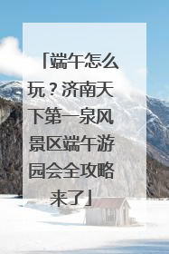 端午怎么玩？济南天下第一泉风景区端午游园会全攻略来了