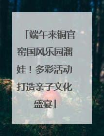 端午来铜官窑国风乐园溜娃！多彩活动打造亲子文化盛宴