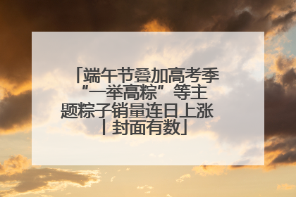 端午节叠加高考季 “一举高粽”等主题粽子销量连日上涨丨封面有数