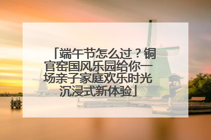 端午节怎么过？铜官窑国风乐园给你一场亲子家庭欢乐时光沉浸式新体验