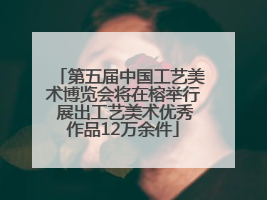 第五届中国工艺美术博览会将在榕举行 展出工艺美术优秀作品12万余件