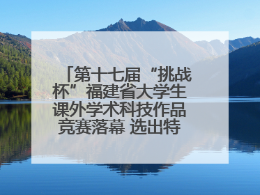 第十七届“挑战杯”福建省大学生课外学术科技作品竞赛落幕 选出特等奖作品30件