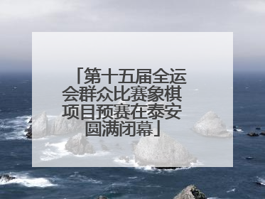 第十五届全运会群众比赛象棋项目预赛在泰安圆满闭幕