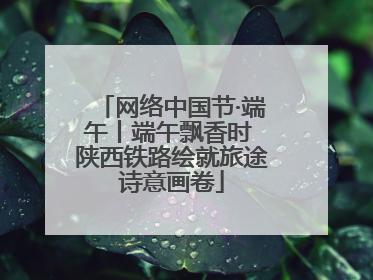 网络中国节·端午丨端午飘香时 陕西铁路绘就旅途诗意画卷