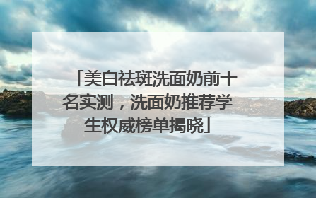 美白祛斑洗面奶前十名实测，洗面奶推荐学生权威榜单揭晓