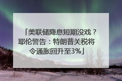 美联储降息短期没戏？耶伦警告：特朗普关税将令通胀回升至3%