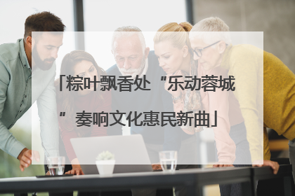 粽叶飘香处“乐动蓉城”奏响文化惠民新曲