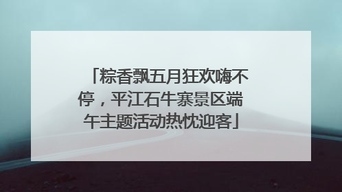 粽香飘五月狂欢嗨不停，平江石牛寨景区端午主题活动热忱迎客