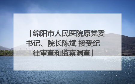 绵阳市人民医院原党委书记、院长陈斌 接受纪律审查和监察调查