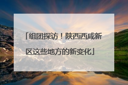组团探访！陕西西咸新区这些地方的新变化
