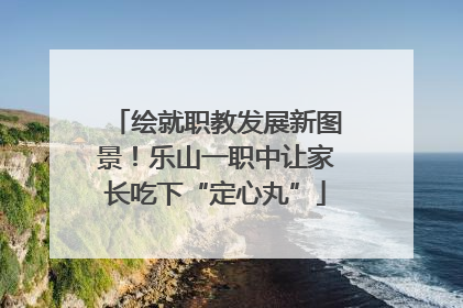 绘就职教发展新图景！乐山一职中让家长吃下“定心丸”
